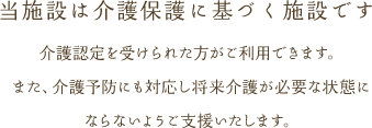 介護認定を受けられた方がご利用できます。また、介護予防にも対応し将来介護が必要な状態にならないようご支援いたします。