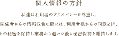 私達は利用者のプライバシーを尊重し、関係者からの情報収集の際には、利用者様からの同意を得、その秘密を保持し業務から退いた後も秘密保持を維持します。